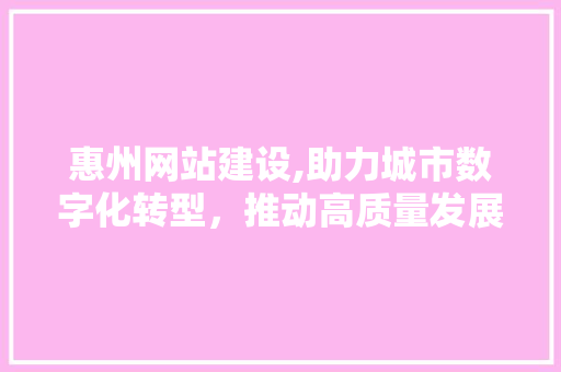 惠州网站建设,助力城市数字化转型，推动高质量发展