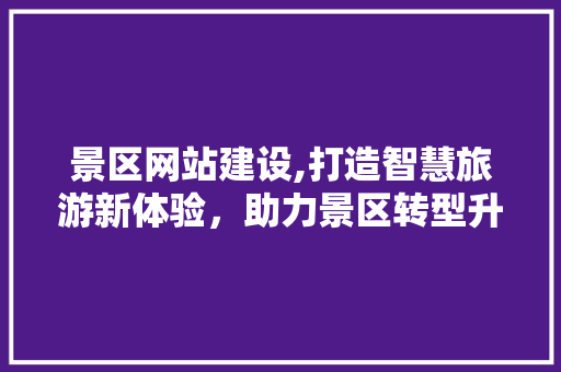 景区网站建设,打造智慧旅游新体验，助力景区转型升级