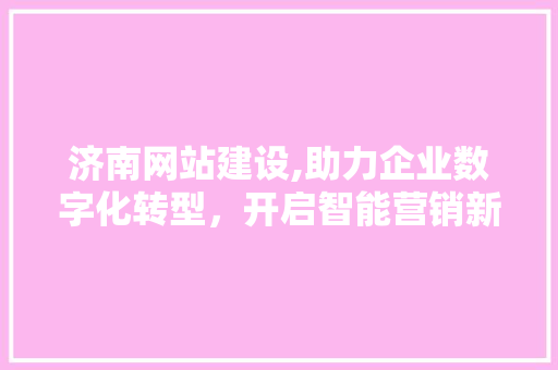 济南网站建设,助力企业数字化转型，开启智能营销新篇章