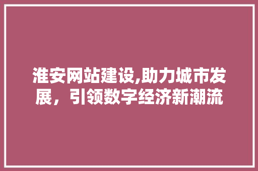 淮安网站建设,助力城市发展，引领数字经济新潮流