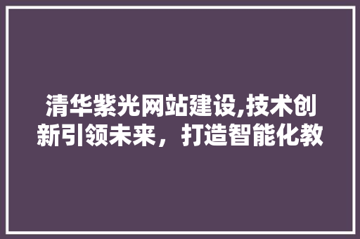 清华紫光网站建设,技术创新引领未来，打造智能化教育新平台