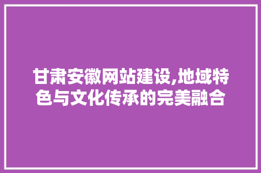 甘肃安徽网站建设,地域特色与文化传承的完美融合