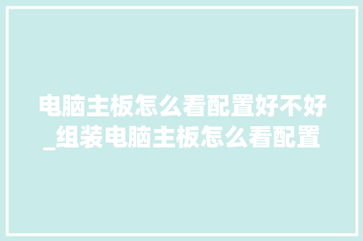 电脑主板怎么看配置好不好_组装电脑主板怎么看配置参数