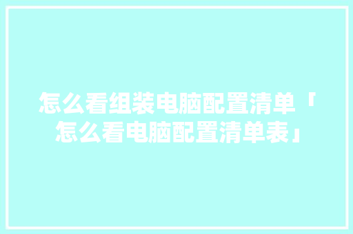 怎么看组装电脑配置清单「怎么看电脑配置清单表」 怎么看组装电脑配置清单「怎么看电脑配置清单表」 操作系统