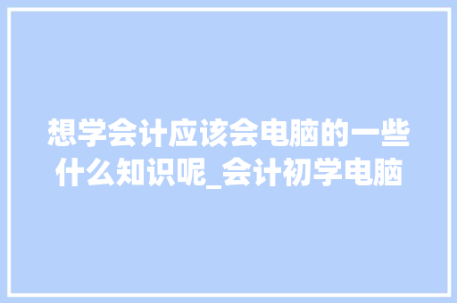 想学会计应该会电脑的一些什么知识呢_会计初学电脑基础知识视频