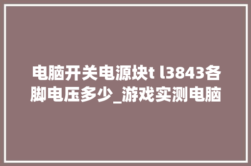 电脑开关电源块t l3843各脚电压多少_游戏实测电脑配置怎么看的 电脑开关电源块t l3843各脚电压多少_游戏实测电脑配置怎么看的