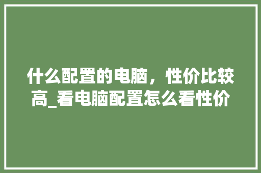 什么配置的电脑,性价比较高_看电脑配置怎么看性价比高 什么配置的电脑,性价比较高_看电脑配置怎么看性价比高