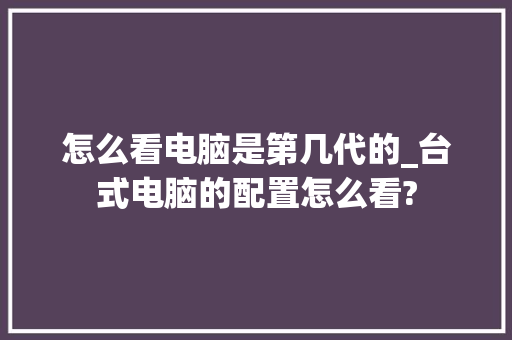 怎么看电脑是第几代的_台式电脑的配置怎么看?