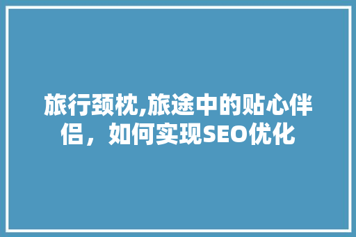 旅行颈枕,旅途中的贴心伴侣，如何实现SEO优化