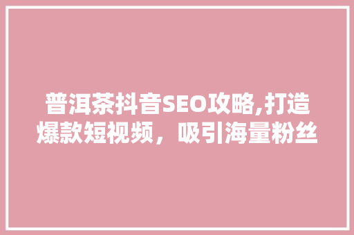 普洱茶抖音SEO攻略,打造爆款短视频，吸引海量粉丝