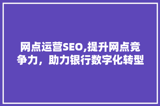 网点运营SEO,提升网点竞争力，助力银行数字化转型