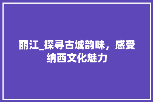 丽江_探寻古城韵味,感受纳西文化魅力 丽江_探寻古城韵味,感受纳西文化魅力