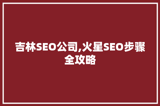 吉林SEO公司,火星SEO步骤全攻略 吉林SEO公司,火星SEO步骤全攻略