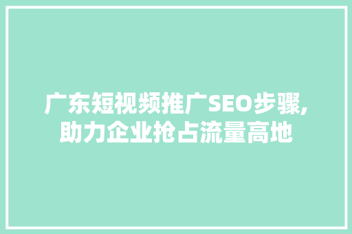 广东短视频推广SEO步骤,助力企业抢占流量高地