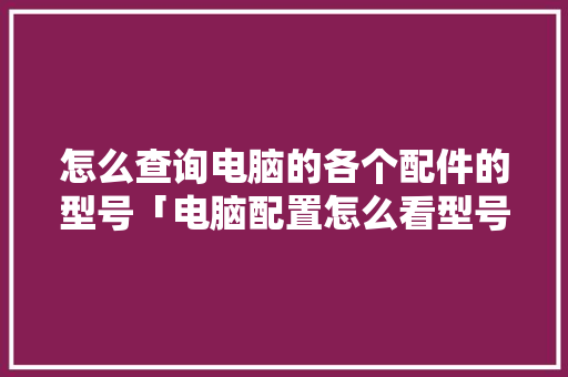 怎么查询电脑的各个配件的型号「电脑配置怎么看型号和配置」 网络技术 怎么查询电脑的各个配件的型号「电脑配置怎么看型号和配置」 怎么查询电脑的各个配件的型号「电脑配置怎么看型号和配置」 网络技术