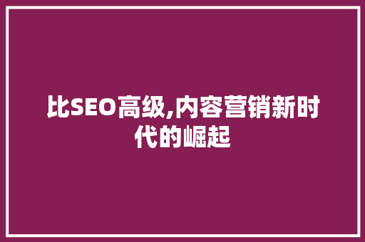 比SEO高级,内容营销新时代的崛起 比SEO高级,内容营销新时代的崛起