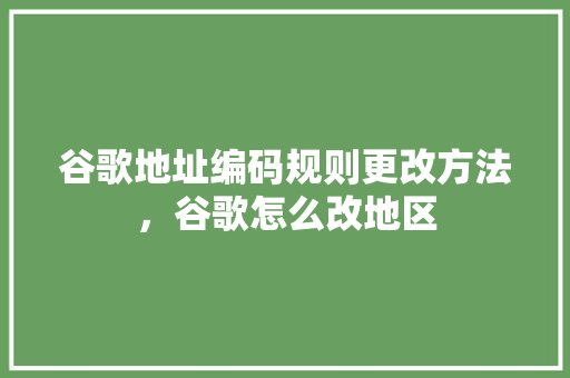 谷歌地址编码规则更改方法，谷歌怎么改地区