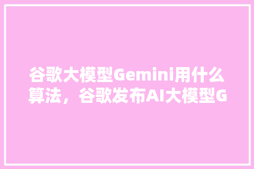 谷歌大模型Gemini用什么算法，谷歌发布AI大模型Gemini