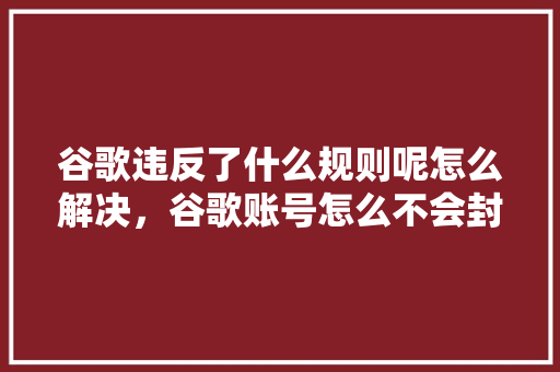 谷歌违反了什么规则呢怎么解决，谷歌账号怎么不会封号
