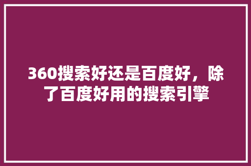 360搜索好还是百度好,除了百度好用的搜索引擎 360搜索好还是百度好,除了百度好用的搜索引擎