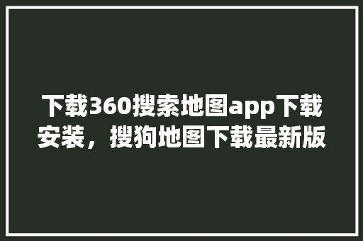 下载360搜索地图app下载安装，搜狗地图下载最新版本