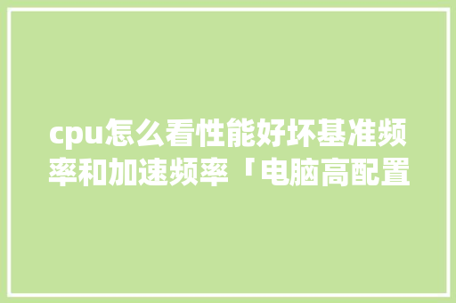 cpu怎么看性能好坏基准频率和加速频率「电脑高配置怎么看」 cpu怎么看性能好坏基准频率和加速频率「电脑高配置怎么看」 电脑基础