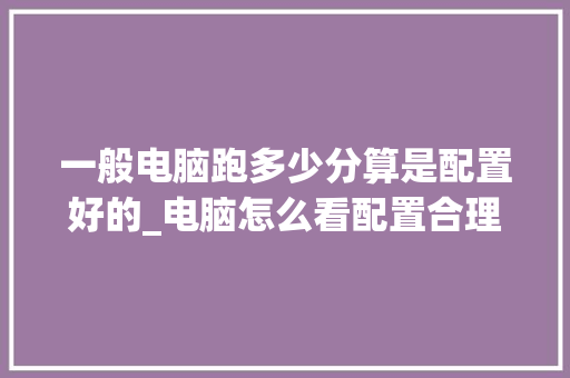一般电脑跑多少分算是配置好的_电脑怎么看配置合理性