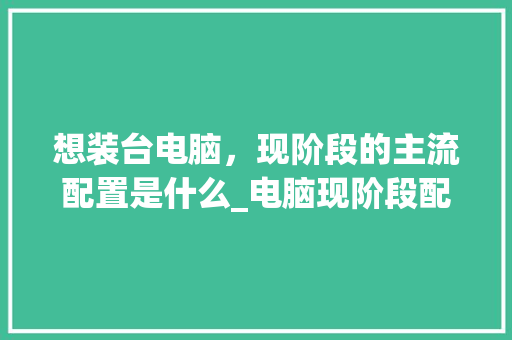 想装台电脑，现阶段的主流配置是什么_电脑现阶段配置怎么看型号