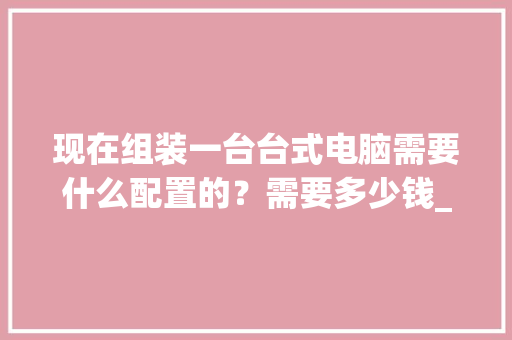 现在组装一台台式电脑需要什么配置的?需要多少钱_台式电脑怎么看真实配置参数 现在组装一台台式电脑需要什么配置的?需要多少钱_台式电脑怎么看真实配置参数