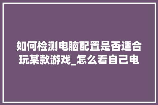 如何检测电脑配置是否适合玩某款游戏_怎么看自己电脑配置不行的原因