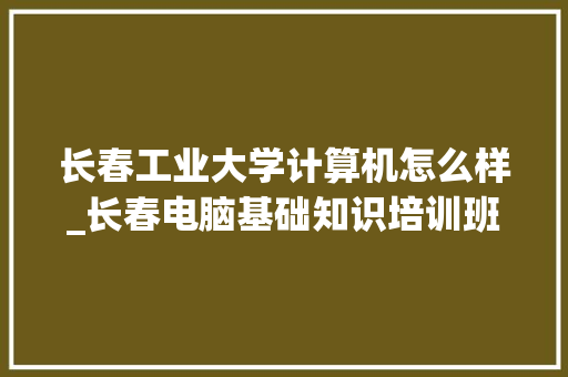 长春工业大学计算机怎么样_长春电脑基础知识培训班