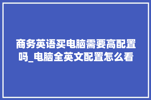 商务英语买电脑需要高配置吗_电脑全英文配置怎么看的