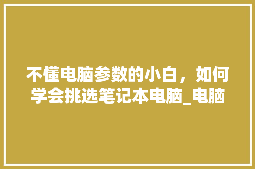 不懂电脑参数的小白，如何学会挑选笔记本电脑_电脑配置怎么看配置选择哪个 操作系统