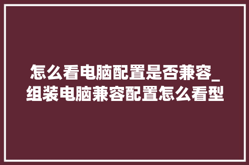 怎么看电脑配置是否兼容_组装电脑兼容配置怎么看型号