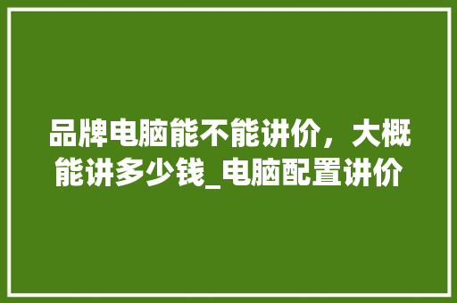 品牌电脑能不能讲价，大概能讲多少钱_电脑配置讲价怎么看的