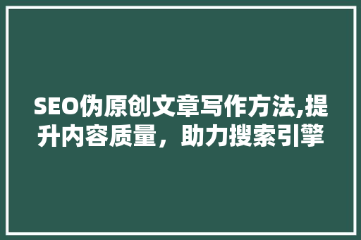 SEO伪原创文章写作方法,提升内容质量，助力搜索引擎优化
