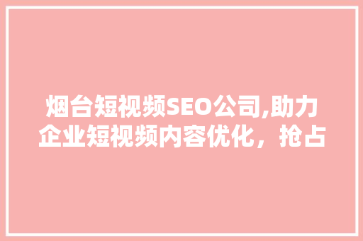 烟台短视频SEO公司,助力企业短视频内容优化，抢占网络流量高地