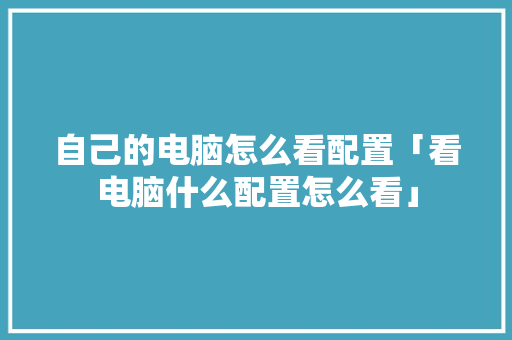 自己的电脑怎么看配置「看电脑什么配置怎么看」 自己的电脑怎么看配置「看电脑什么配置怎么看」 电脑基础