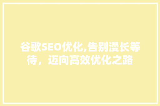 谷歌SEO优化,告别漫长等待,迈向高效优化之路 谷歌SEO优化,告别漫长等待,迈向高效优化之路
