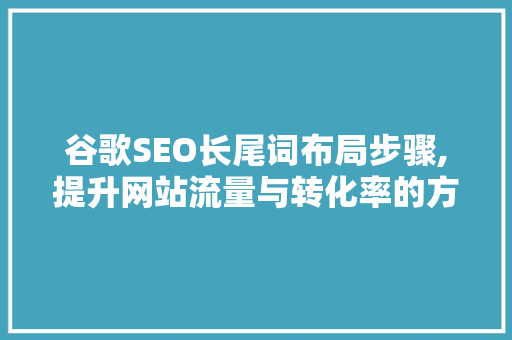 谷歌SEO长尾词布局步骤,提升网站流量与转化率的方法