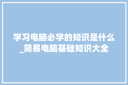 学习电脑必学的知识是什么_简易电脑基础知识大全