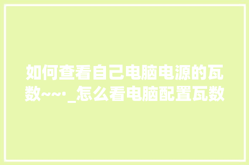 如何查看自己电脑电源的瓦数~~·_怎么看电脑配置瓦数和功率