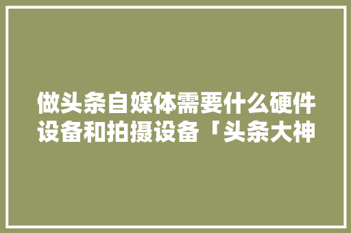做头条自媒体需要什么硬件设备和拍摄设备「头条大神电脑配置怎么看的」 操作系统 做头条自媒体需要什么硬件设备和拍摄设备「头条大神电脑配置怎么看的」 做头条自媒体需要什么硬件设备和拍摄设备「头条大神电脑配置怎么看的」 操作系统