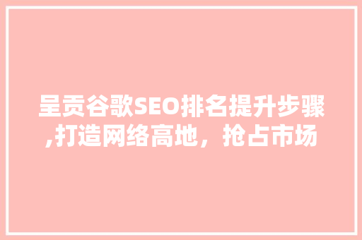 呈贡谷歌SEO排名提升步骤,打造网络高地，抢占市场先机