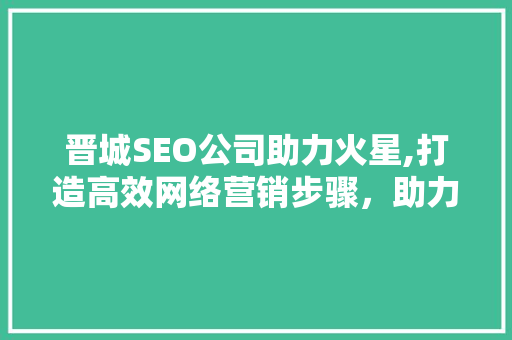 晋城SEO公司助力火星,打造高效网络营销步骤，助力企业腾飞