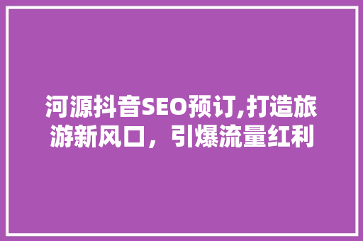河源抖音SEO预订,打造旅游新风口，引爆流量红利