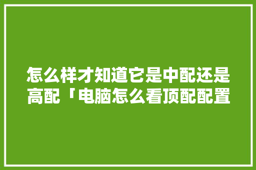 怎么样才知道它是中配还是高配「电脑怎么看顶配配置参数」 怎么样才知道它是中配还是高配「电脑怎么看顶配配置参数」 电脑故障维修