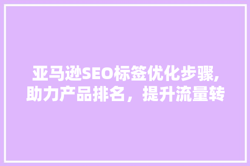 亚马逊SEO标签优化步骤,助力产品排名，提升流量转化