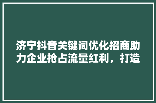 济宁抖音关键词优化招商助力企业抢占流量红利，打造品牌新高度