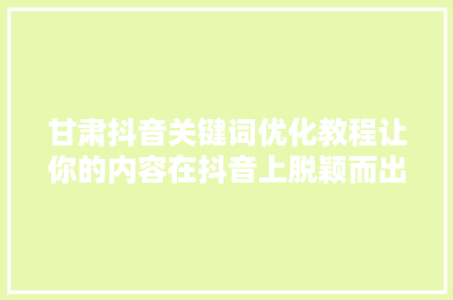 甘肃抖音关键词优化教程让你的内容在抖音上脱颖而出 网络技术